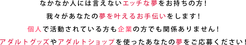 なかなか人には言えないエッチな夢をお持ちの方！我々があなたの夢を叶えるお手伝いをします！ 個人で活動されている方も企業の方でも関係ありません！ アダルトグッズやアダルトショップを使ったあなたの夢をご応募ください！